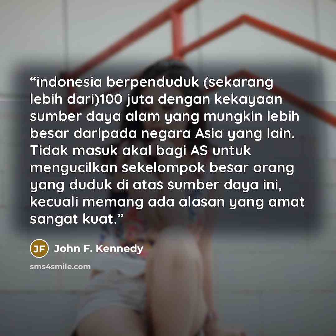 “indonesia berpenduduk (sekarang lebih dari)100 juta dengan kekayaan sumber daya alam yang mungkin lebih besar daripada negara Asia yang lain. Tidak masuk akal bagi AS untuk mengucilkan sekelompok besar orang yang duduk di atas sumber daya ini, kecuali memang ada alasan yang amat sangat kuat.” quote by John F. Kennedy