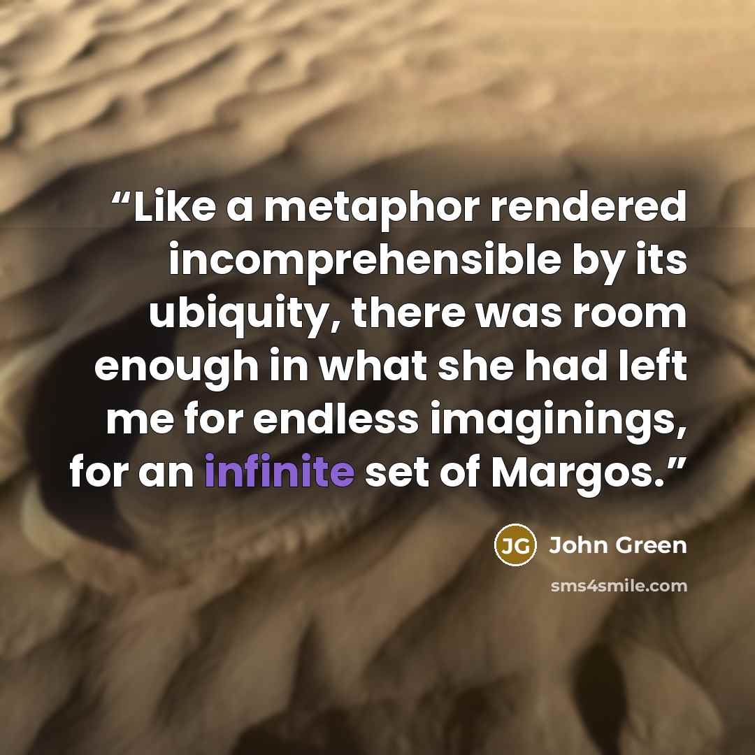 “Like a metaphor rendered incomprehensible by its ubiquity, there was room enough in what she had left me for endless imaginings, for an infinite set of Margos.” quote by John Green