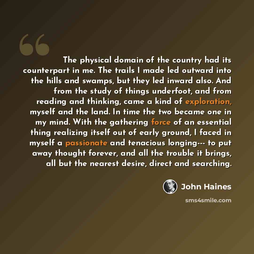 “The physical domain of the country had its counterpart in me. The trails I made led outward into the hills and swamps, but they led inward also. And from the study of things underfoot, and from reading and thinking, came a kind of exploration, myself and the land. In time the two became one in my…” quote by John Haines