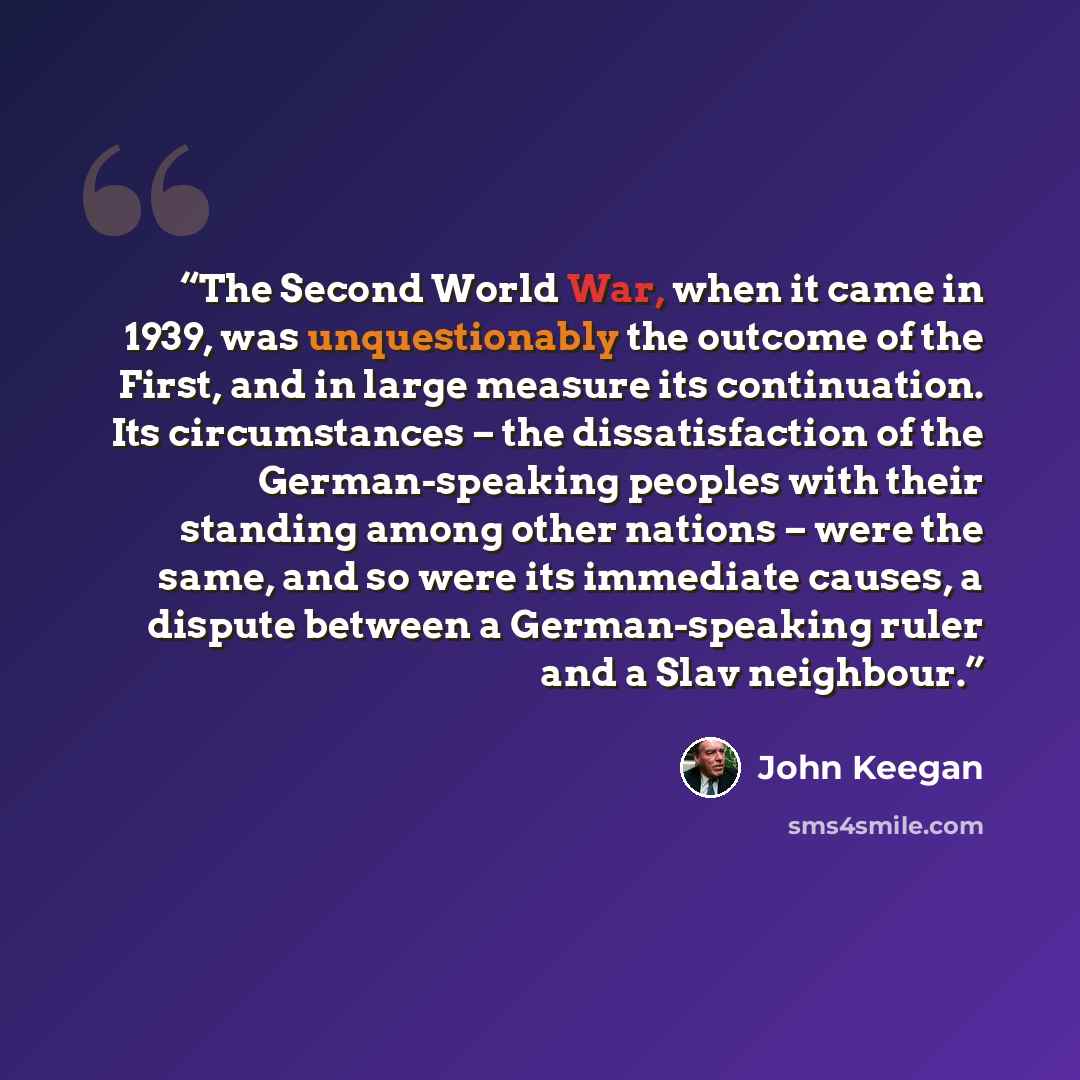 “The Second World War, when it came in 1939, was unquestionably the outcome of the First, and in large measure its continuation. Its circumstances – the dissatisfaction of the German-speaking peoples with their standing among other nations – were the same, and so were its immediate causes, a…” quote by John Keegan