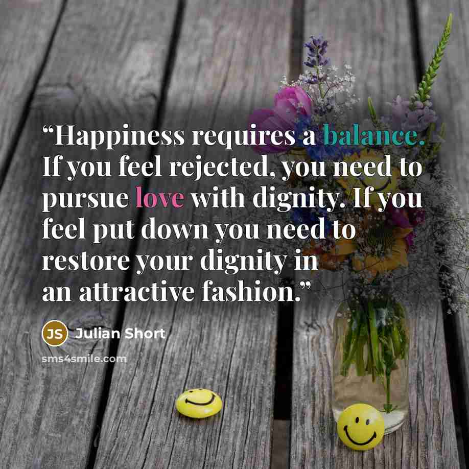 “Happiness requires a balance. If you feel rejected, you need to pursue love with dignity. If you feel put down you need to restore your dignity in an attractive fashion.” quote by Julian Short