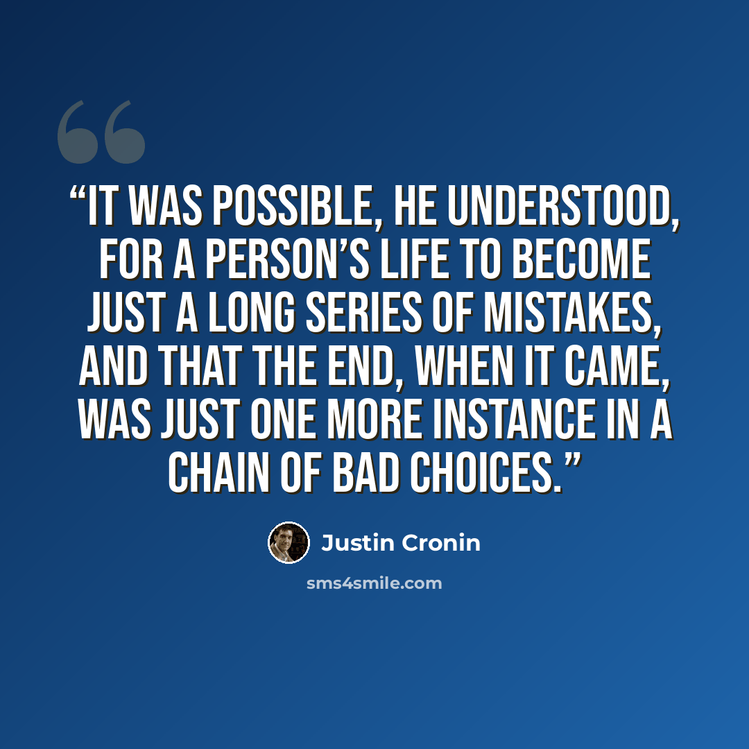 “It was possible, he understood, for a person’s life to become just a long series of mistakes, and that the end, when it came, was just one more instance in a chain of bad choices.” quote by Justin Cronin