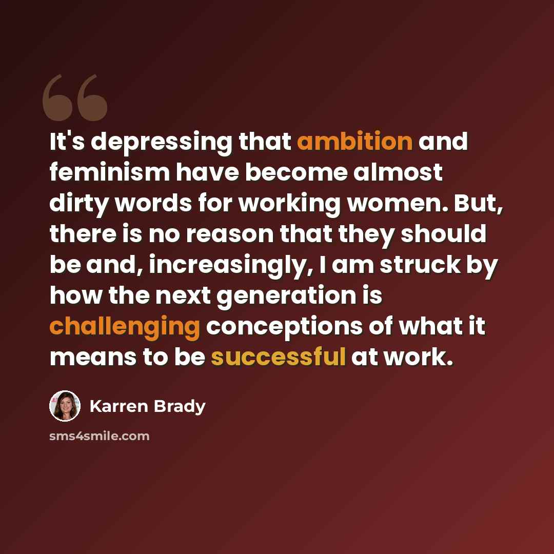 “It's depressing that ambition and feminism have become almost dirty words for working women. But, there is no reason that they should be and, increasingly, I am struck by how the next generation is challenging conceptions of what it means to be successful at work.” quote by Karren Brady