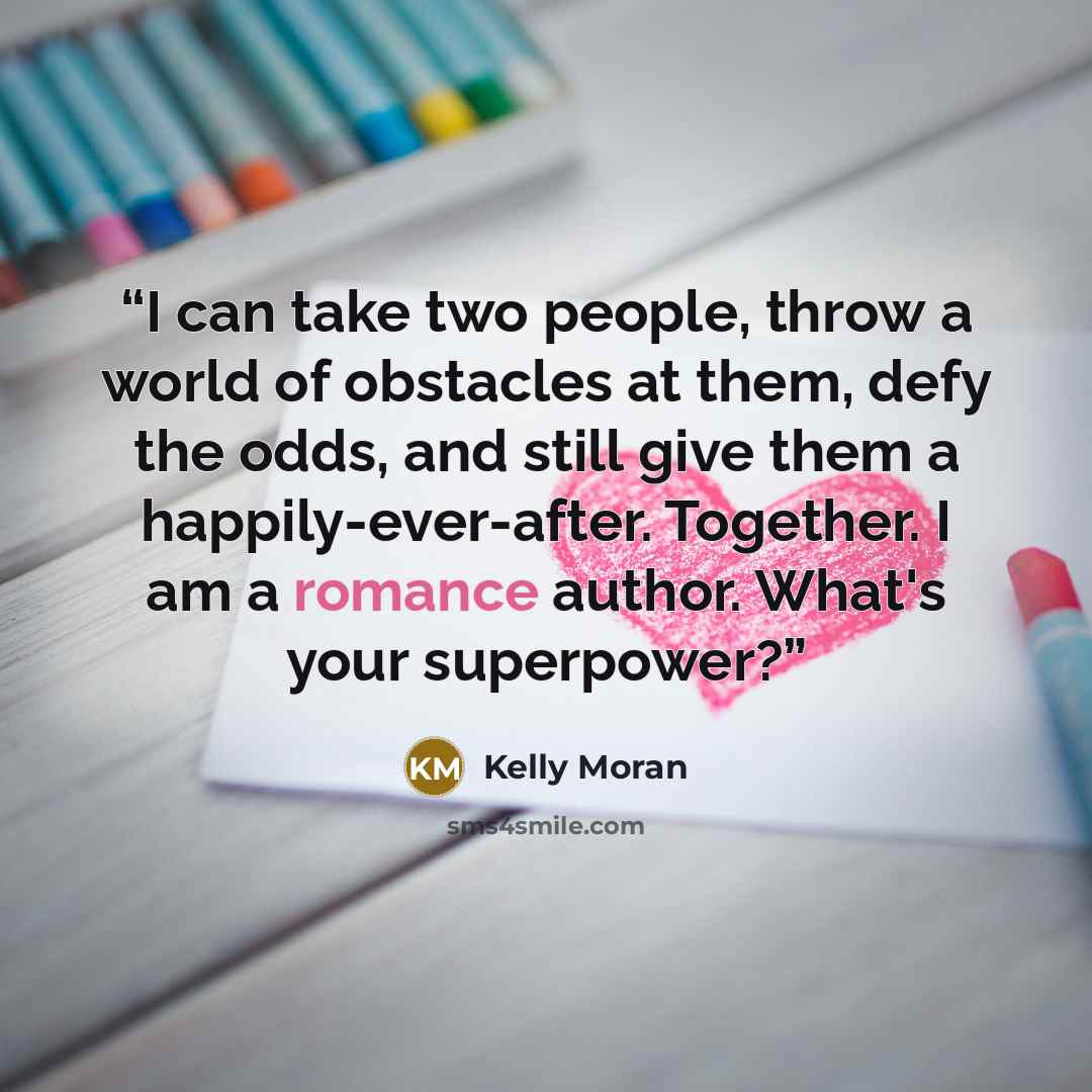 “I can take two people, throw a world of obstacles at them, defy the odds, and still give them a happily-ever-after. Together. I am a romance author. What's your superpower?” quote by Kelly Moran