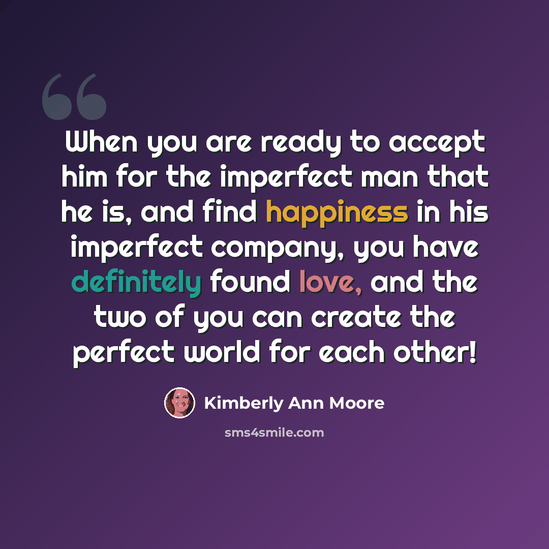 “When you are ready to accept him for the imperfect man that he is, and find happiness in his imperfect company, you have definitely found love, and the two of you can create the perfect world for each other!” quote by Kimberly Ann Moore