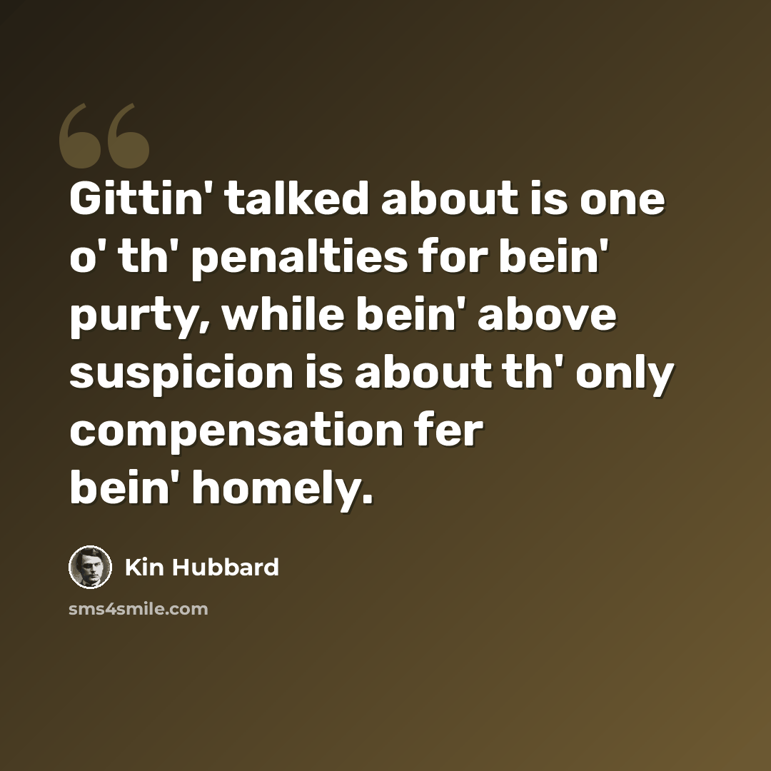 “Gittin' talked about is one o' th' penalties for bein' purty, while bein' above suspicion is about th' only compensation fer bein' homely.” quote by Kin Hubbard