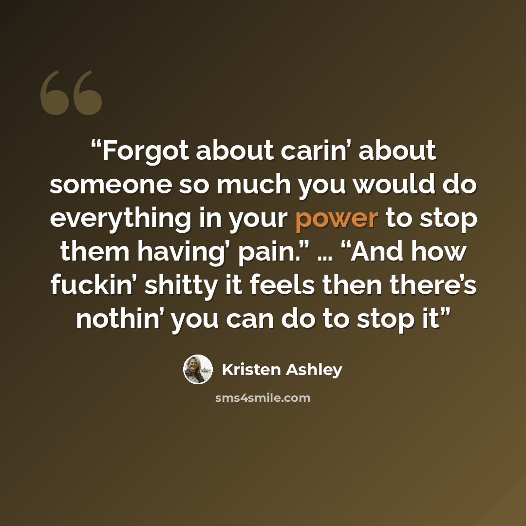 “Forgot about carin’ about someone so much you would do everything in your power to stop them having’ pain.” … “And how fuckin’ shitty it feels then there’s nothin’ you can do to stop it” quote by Kristen Ashley