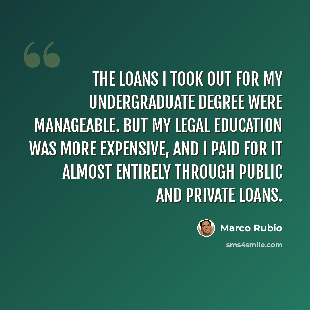 “The loans I took out for my undergraduate degree were manageable. But my legal education was more expensive, and I paid for it almost entirely through public and private loans.” quote by Marco Rubio