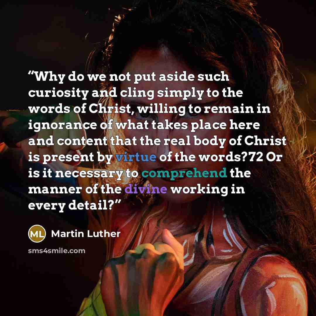 “Why do we not put aside such curiosity and cling simply to the words of Christ, willing to remain in ignorance of what takes place here and content that the real body of Christ is present by virtue of the words?72 Or is it necessary to comprehend the manner of the divine working in every detail?” quote by Martin Luther