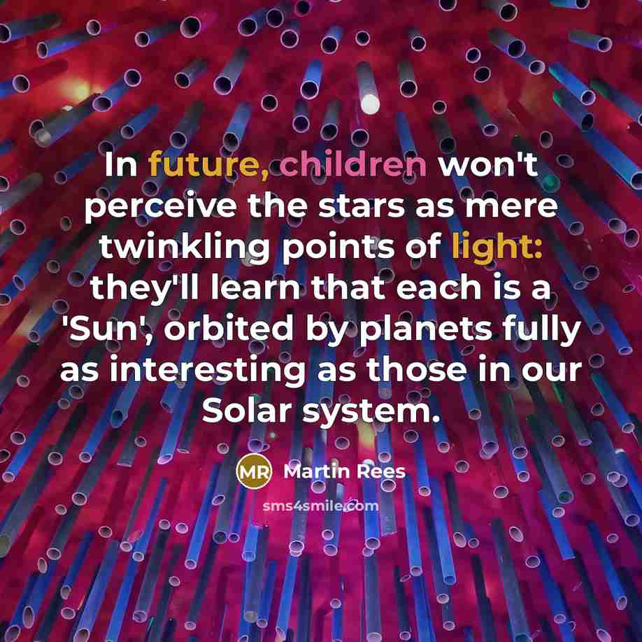 “In future, children won't perceive the stars as mere twinkling points of light: they'll learn that each is a 'Sun', orbited by planets fully as interesting as those in our Solar system.” quote by Martin Rees