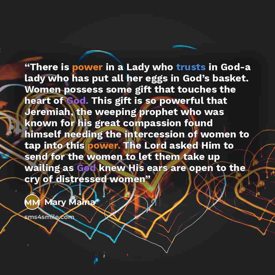 “There is power in a Lady who trusts in God-a lady who has put all her eggs in God’s basket. Women possess some gift that touches the heart of God. This gift is so powerful that Jeremiah, the weeping prophet who was known for his great compassion found himself needing the intercession of women to…” quote by Mary Maina