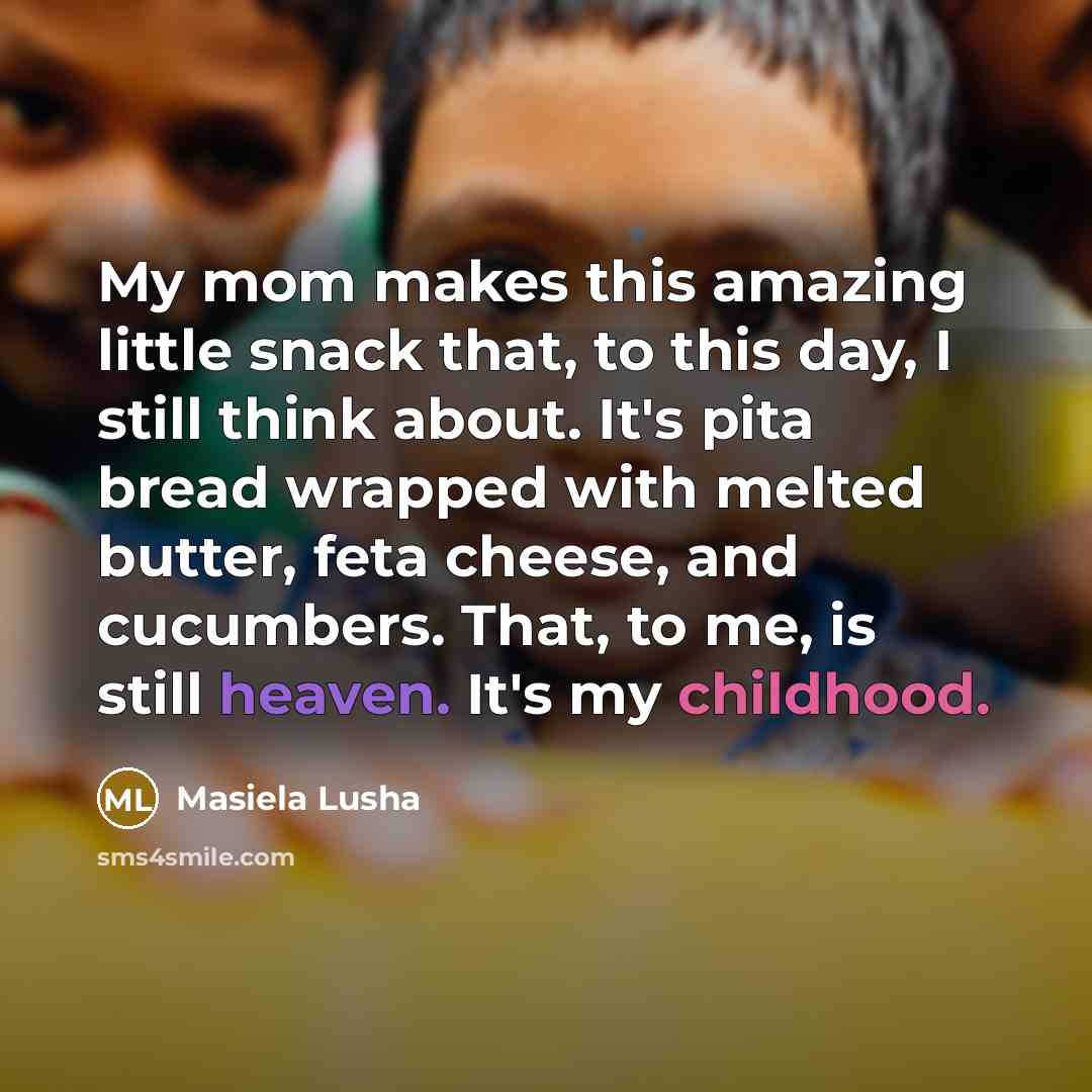“My mom makes this amazing little snack that, to this day, I still think about. It's pita bread wrapped with melted butter, feta cheese, and cucumbers. That, to me, is still heaven. It's my childhood.” quote by Masiela Lusha