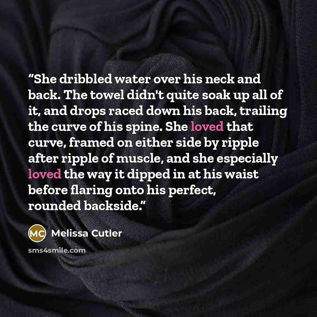 “She dribbled water over his neck and back. The towel didn't quite soak up all of it, and drops raced down his back, trailing the curve of his spine. She loved that curve, framed on either side by ripple after ripple of muscle, and she especially loved the way it dipped in at his waist before…” quote by Melissa Cutler