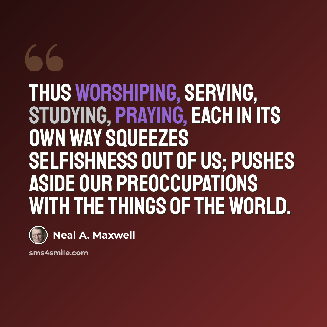 “Thus worshiping, serving, studying, praying, each in its own way squeezes selfishness out of us; pushes aside our preoccupations with the things of the world.” quote by Neal A. Maxwell