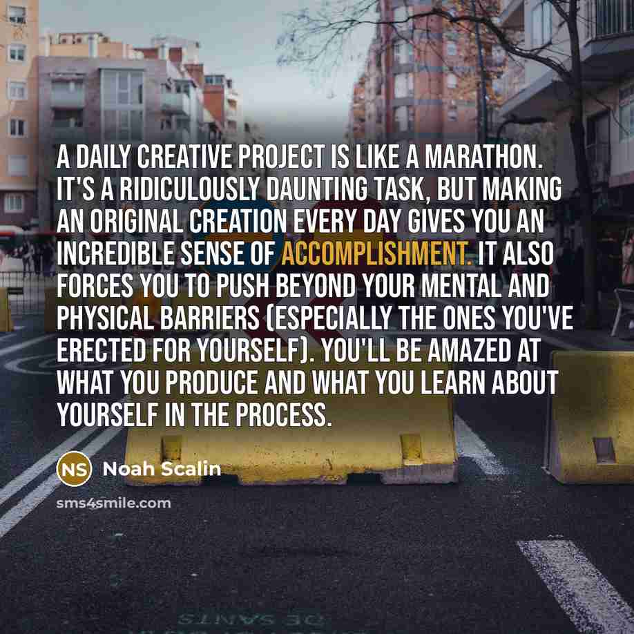 “A daily creative project is like a marathon. It's a ridiculously daunting task, but making an original creation every day gives you an incredible sense of accomplishment. It also forces you to push beyond your mental and physical barriers (especially the ones you've erected for yourself). You'll…” quote by Noah Scalin