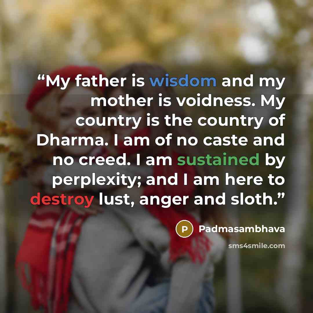 “My father is wisdom and my mother is voidness. My country is the country of Dharma. I am of no caste and no creed. I am sustained by perplexity; and I am here to destroy lust, anger and sloth.” quote by Padmasambhava