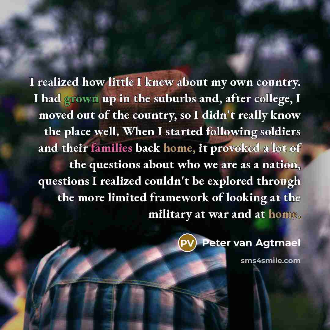 “I realized how little I knew about my own country. I had grown up in the suburbs and, after college, I moved out of the country, so I didn't really know the place well. When I started following soldiers and their families back home, it provoked a lot of the questions about who we are as a nation…” quote by Peter van Agtmael