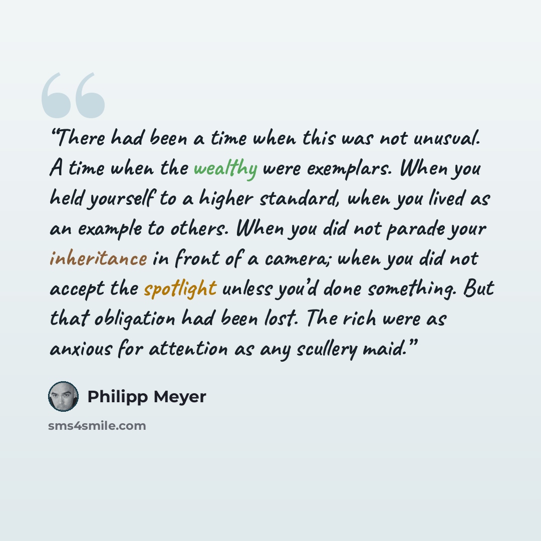 “There had been a time when this was not unusual. A time when the wealthy were exemplars. When you held yourself to a higher standard, when you lived as an example to others. When you did not parade your inheritance in front of a camera; when you did not accept the spotlight unless you’d done…” quote by Philipp Meyer