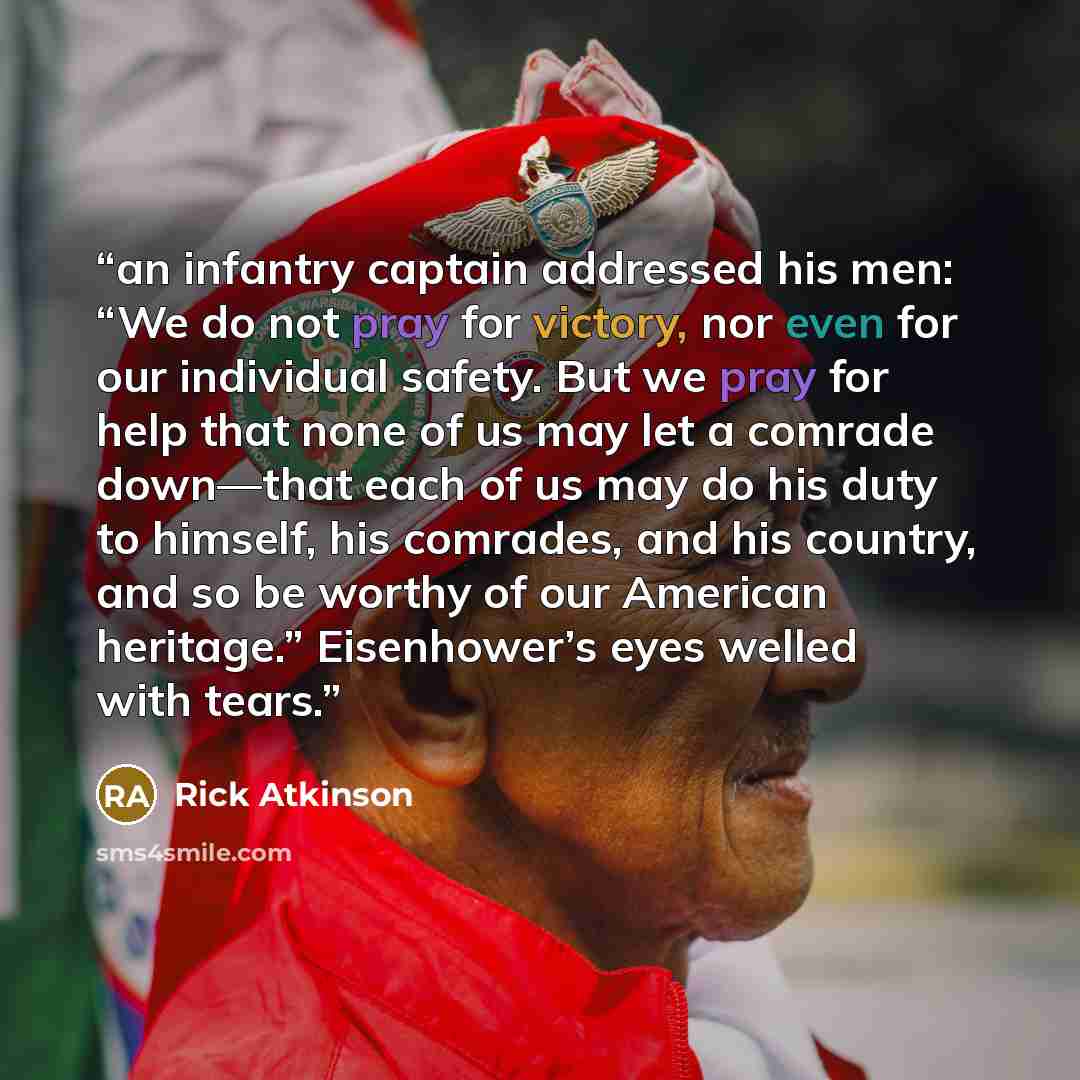 “an infantry captain addressed his men: “We do not pray for victory, nor even for our individual safety. But we pray for help that none of us may let a comrade down—that each of us may do his duty to himself, his comrades, and his country, and so be worthy of our American heritage.” Eisenhower’s…” quote by Rick Atkinson