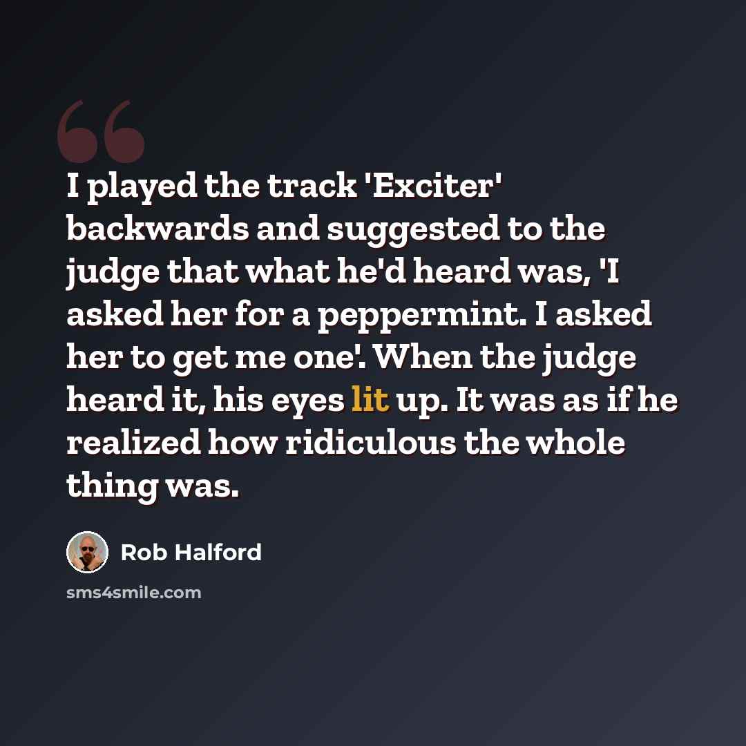 “I played the track 'Exciter' backwards and suggested to the judge that what he'd heard was, 'I asked her for a peppermint. I asked her to get me one'. When the judge heard it, his eyes lit up. It was as if he realized how ridiculous the whole thing was.” quote by Rob Halford