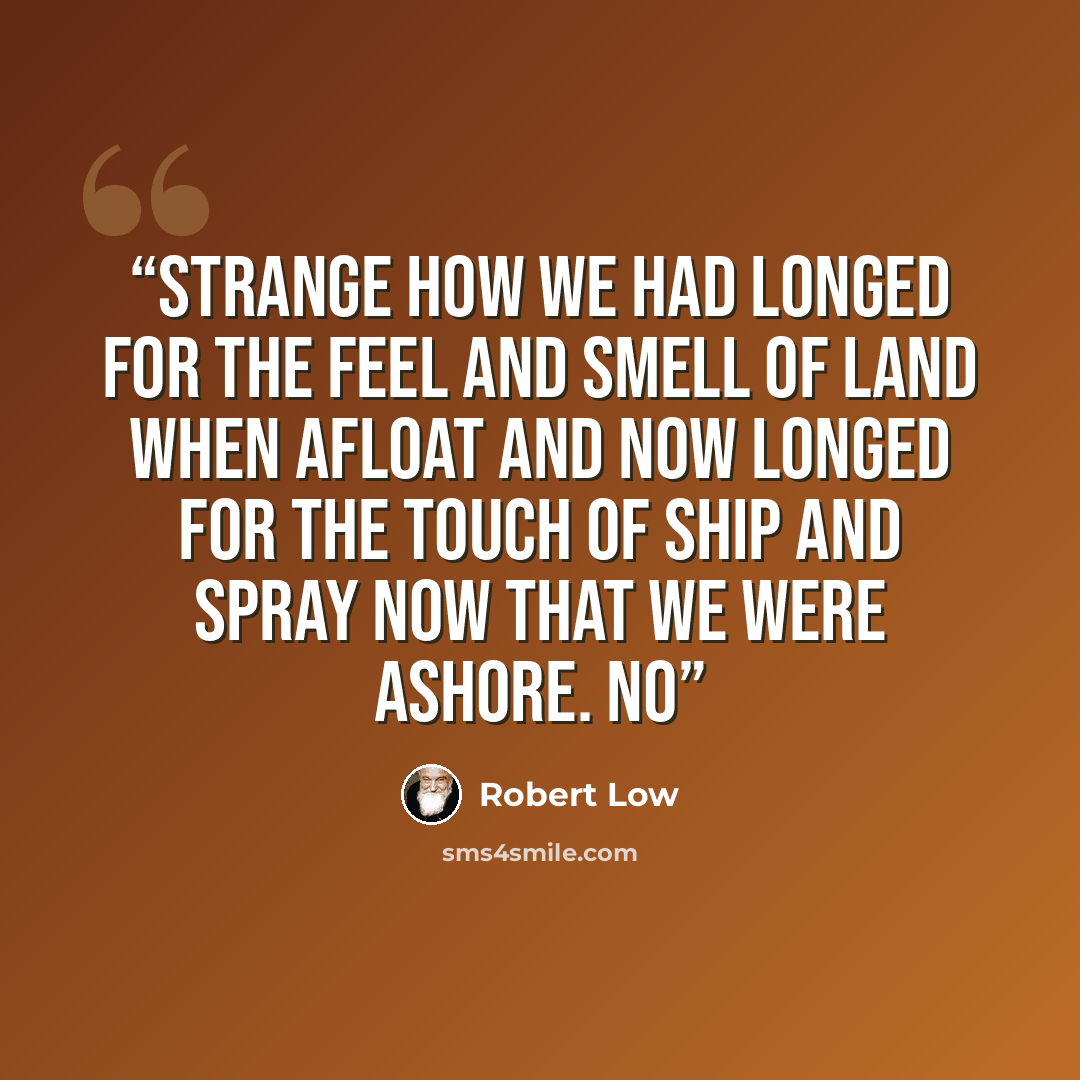 “Strange how we had longed for the feel and smell of land when afloat and now longed for the touch of ship and spray now that we were ashore. No” quote by Robert Low