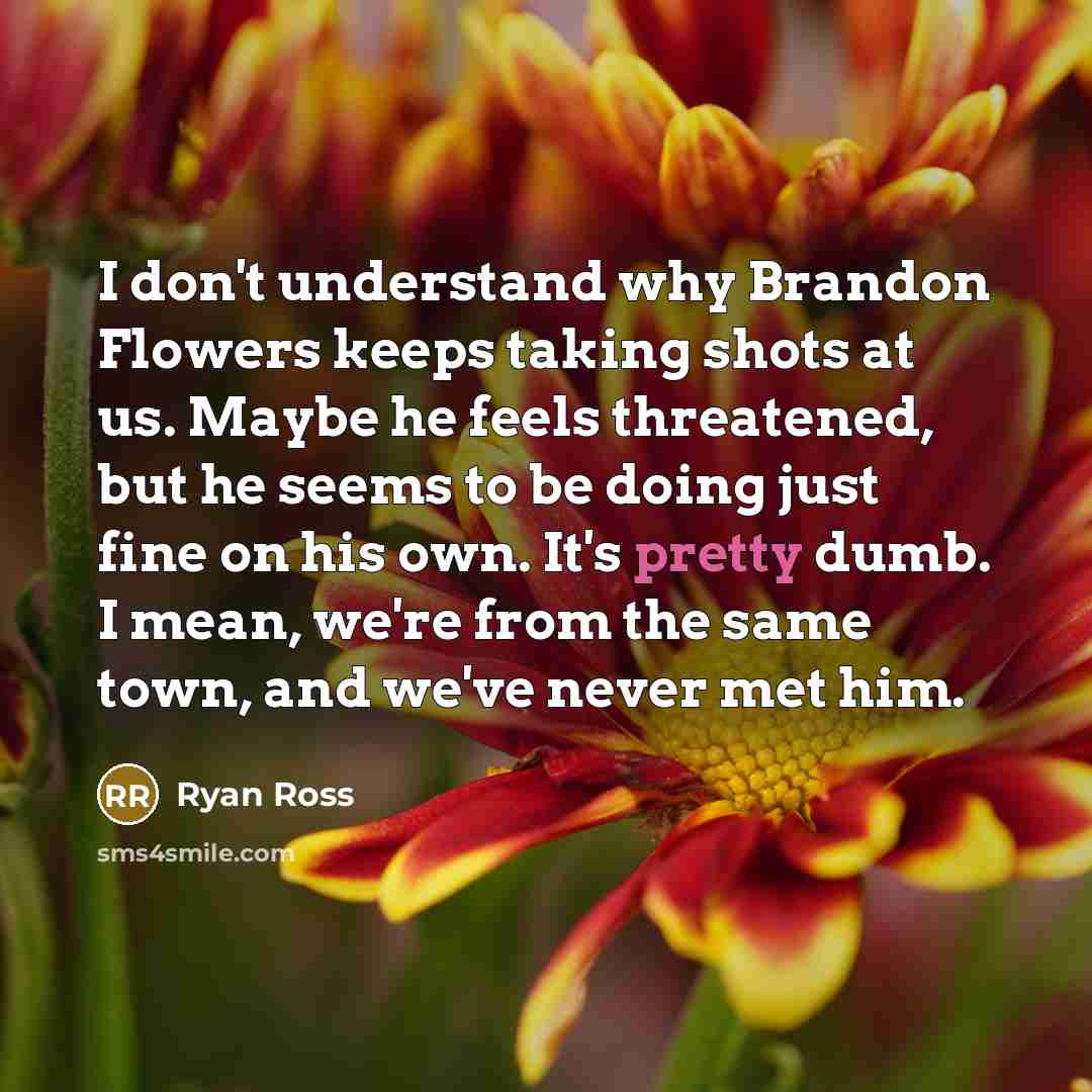 “I don't understand why Brandon Flowers keeps taking shots at us. Maybe he feels threatened, but he seems to be doing just fine on his own. It's pretty dumb. I mean, we're from the same town, and we've never met him.” quote by Ryan Ross