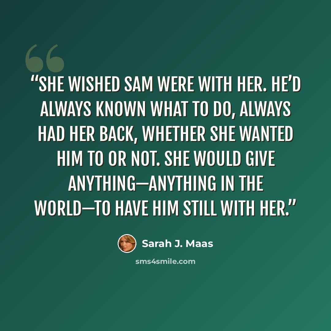 “She wished Sam were with her. He’d always known what to do, always had her back, whether she wanted him to or not. She would give anything—anything in the world—to have him still with her.” quote by Sarah J. Maas