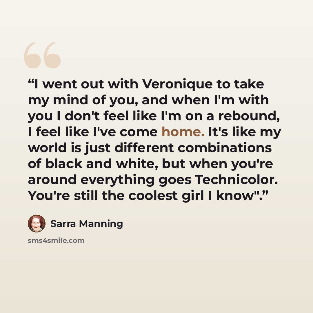 “I went out with Veronique to take my mind of you, and when I'm with you I don't feel like I'm on a rebound, I feel like I've come home. It's like my world is just different combinations of black and white, but when you're around everything goes Technicolor. You're still the coolest girl I know".” quote by Sarra Manning