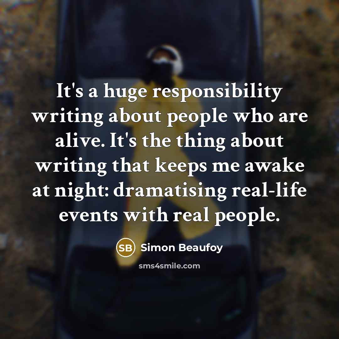 “It's a huge responsibility writing about people who are alive. It's the thing about writing that keeps me awake at night: dramatising real-life events with real people.” quote by Simon Beaufoy