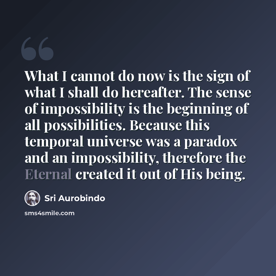 “What I cannot do now is the sign of what I shall do hereafter. The sense of impossibility is the beginning of all possibilities. Because this temporal universe was a paradox and an impossibility, therefore the Eternal created it out of His being.” quote by Sri Aurobindo
