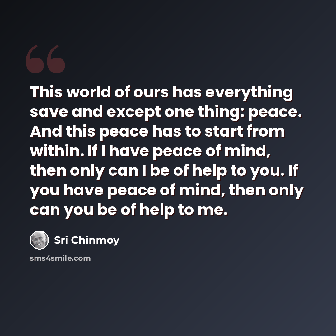 “This world of ours has everything save and except one thing: peace. And this peace has to start from within. If I have peace of mind, then only can I be of help to you. If you have peace of mind, then only can you be of help to me.” quote by Sri Chinmoy