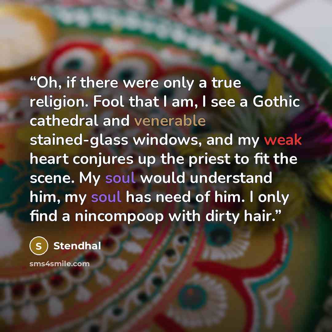 “Oh, if there were only a true religion. Fool that I am, I see a Gothic cathedral and venerable stained-glass windows, and my weak heart conjures up the priest to fit the scene. My soul would understand him, my soul has need of him. I only find a nincompoop with dirty hair.” quote by Stendhal