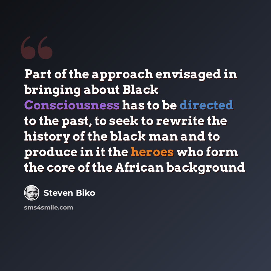 “Part of the approach envisaged in bringing about Black Consciousness has to be directed to the past, to seek to rewrite the history of the black man and to produce in it the heroes who form the core of the African background” quote by Steven Biko