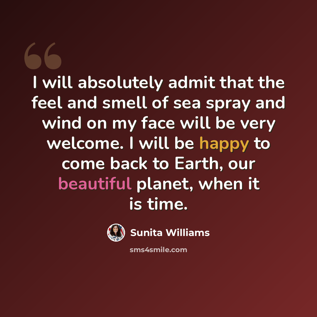 “I will absolutely admit that the feel and smell of sea spray and wind on my face will be very welcome. I will be happy to come back to Earth, our beautiful planet, when it is time.” quote by Sunita Williams