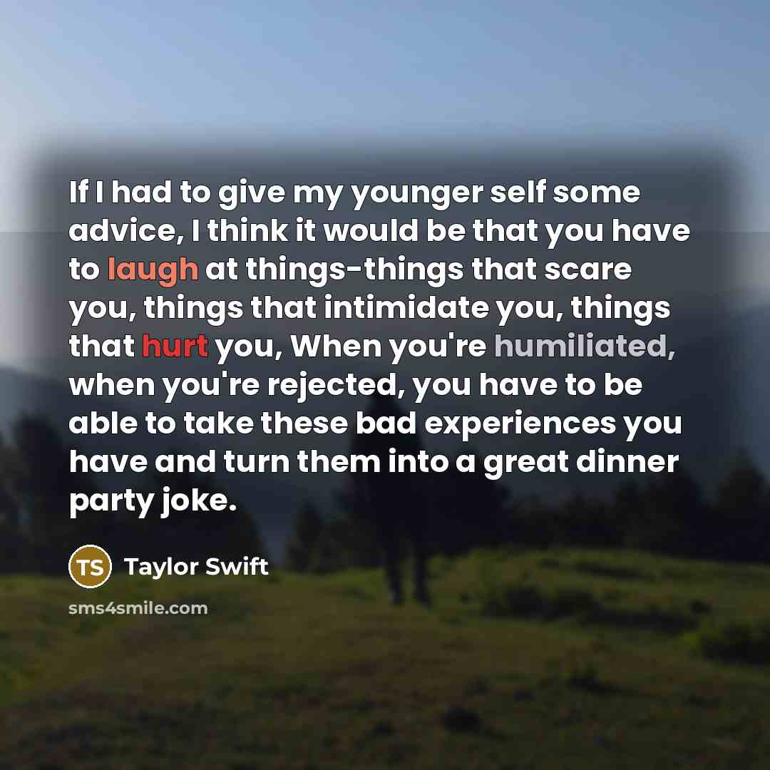 “If I had to give my younger self some advice, I think it would be that you have to laugh at things-things that scare you, things that intimidate you, things that hurt you, When you're humiliated, when you're rejected, you have to be able to take these bad experiences you have and turn them into a…” quote by Taylor Swift