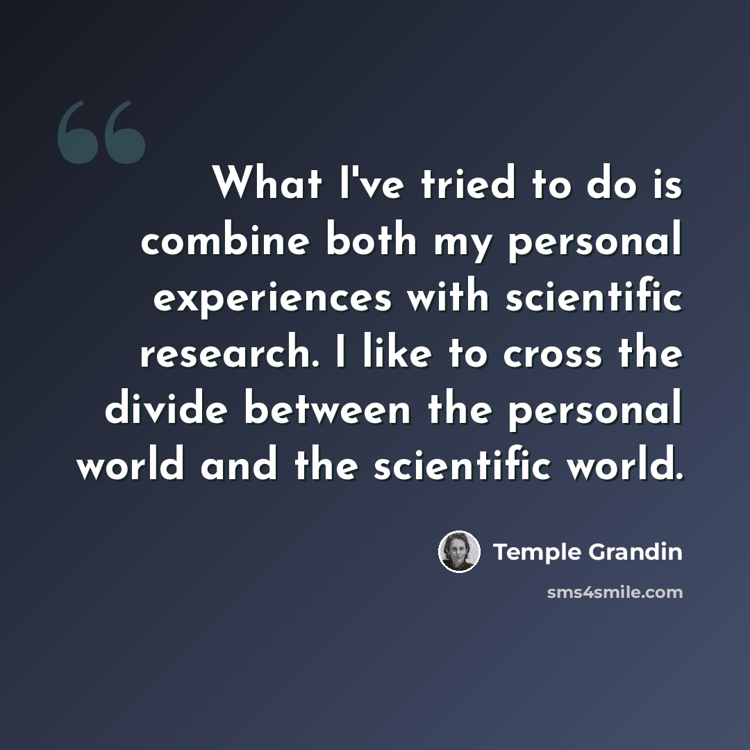 “What I've tried to do is combine both my personal experiences with scientific research. I like to cross the divide between the personal world and the scientific world.” quote by Temple Grandin