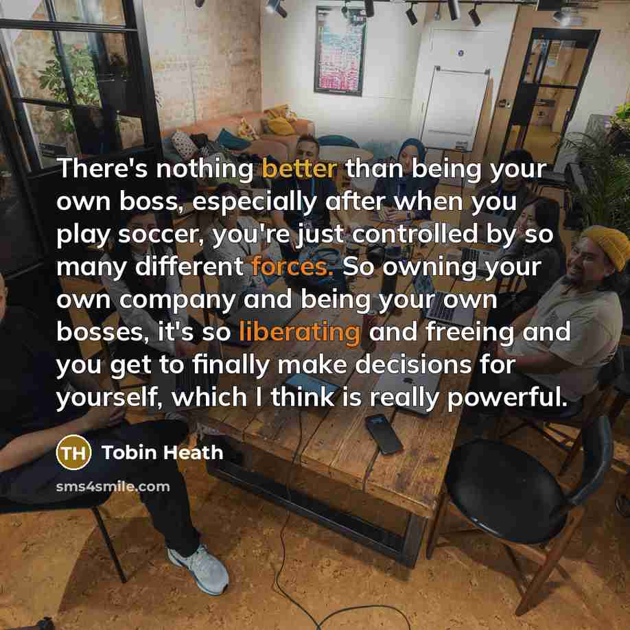 “There's nothing better than being your own boss, especially after when you play soccer, you're just controlled by so many different forces. So owning your own company and being your own bosses, it's so liberating and freeing and you get to finally make decisions for yourself, which I think is…” quote by Tobin Heath