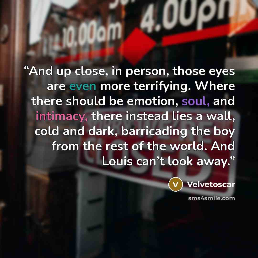 “And up close, in person, those eyes are even more terrifying. Where there should be emotion, soul, and intimacy, there instead lies a wall, cold and dark, barricading the boy from the rest of the world. And Louis can’t look away.” quote by Velvetoscar