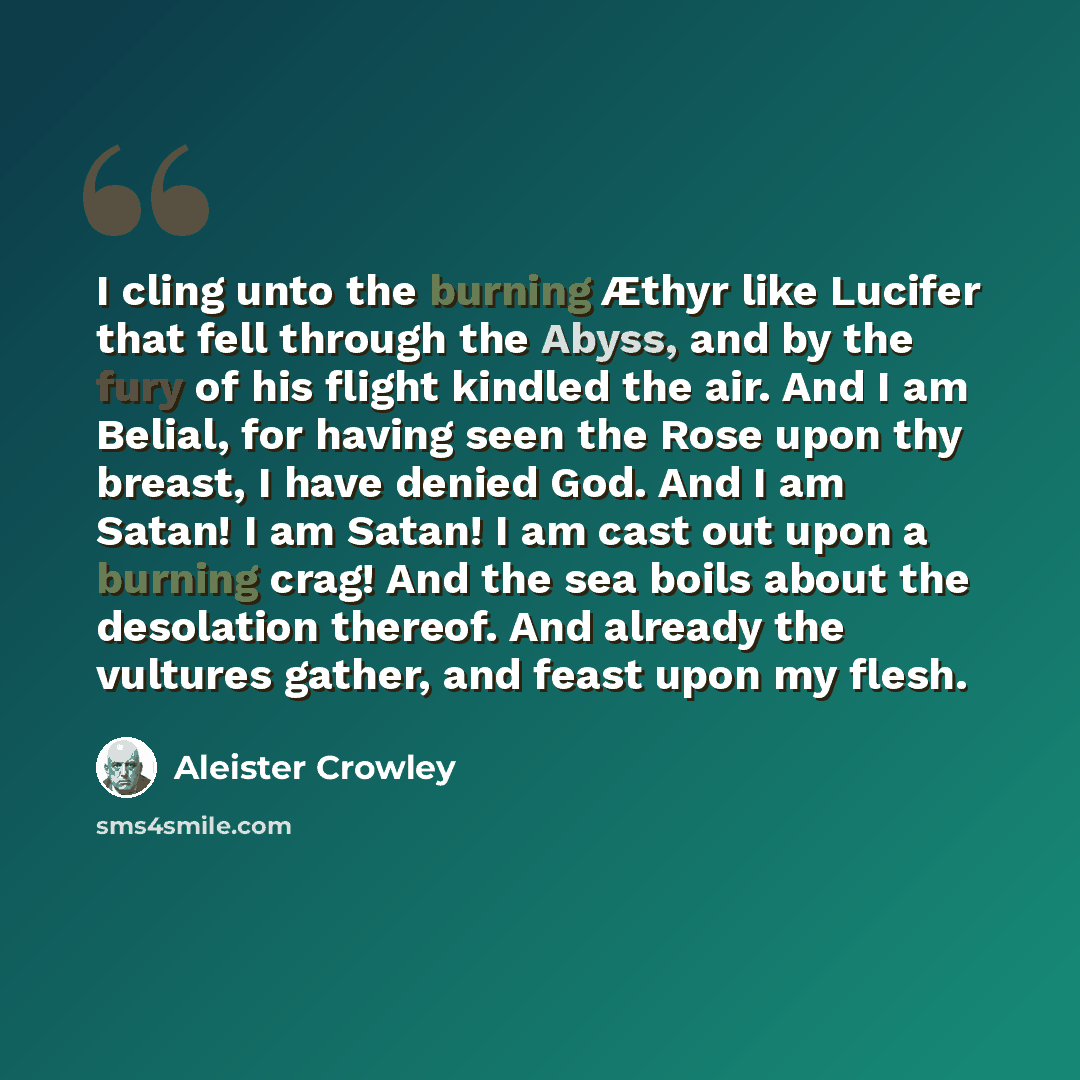 “I cling unto the burning Æthyr like Lucifer that fell through the Abyss, and by the fury of his flight kindled the air. And I am Belial, for having seen the Rose upon thy breast, I have denied God. And I am Satan! I am Satan! I am cast out upon a burning crag! And the sea boils about the…” quote by Aleister Crowley