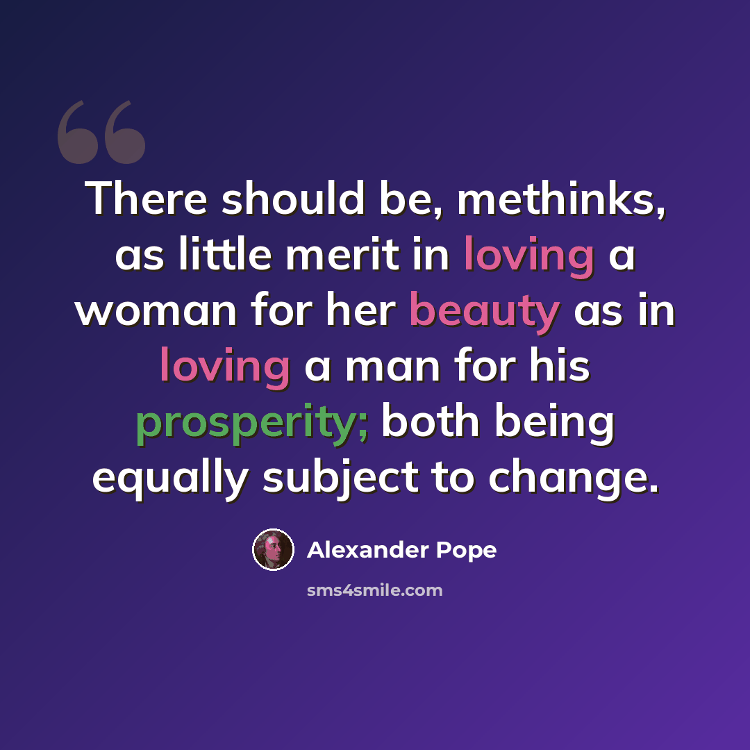“There should be, methinks, as little merit in loving a woman for her beauty as in loving a man for his prosperity; both being equally subject to change.” quote by Alexander Pope