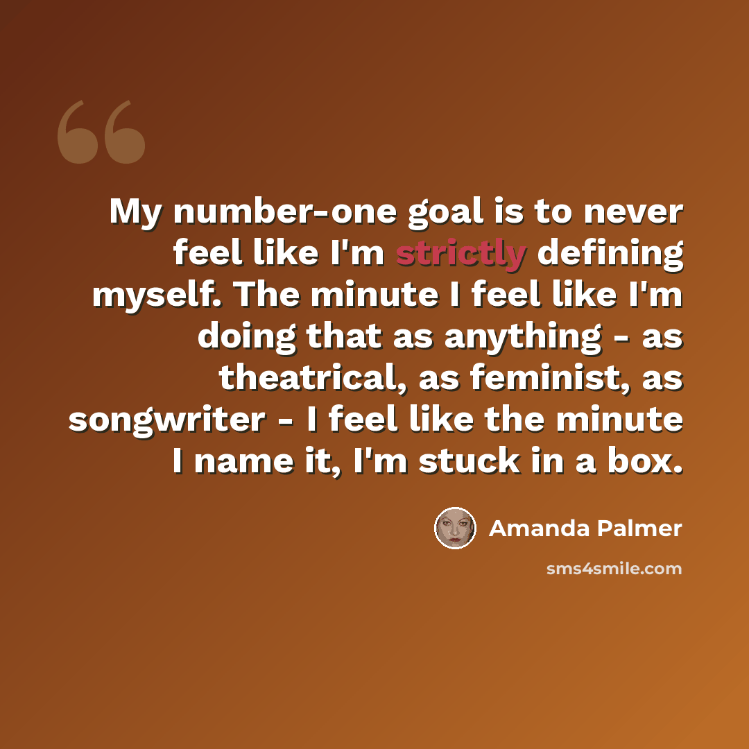 “My number-one goal is to never feel like I'm strictly defining myself. The minute I feel like I'm doing that as anything - as theatrical, as feminist, as songwriter - I feel like the minute I name it, I'm stuck in a box.” quote by Amanda Palmer