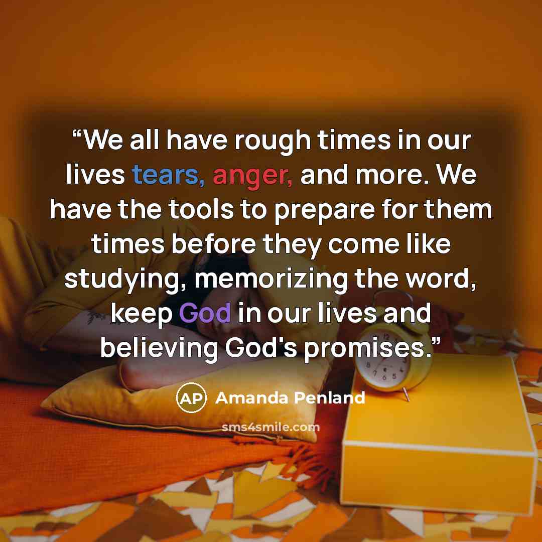 “We all have rough times in our lives tears, anger, and more. We have the tools to prepare for them times before they come like studying, memorizing the word, keep God in our lives and believing God's promises.” quote by Amanda Penland