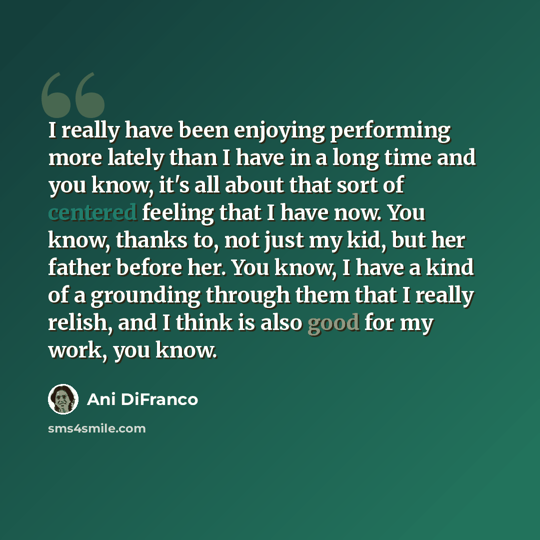 “I really have been enjoying performing more lately than I have in a long time and you know, it's all about that sort of centered feeling that I have now. You know, thanks to, not just my kid, but her father before her. You know, I have a kind of a grounding through them that I really relish, and I…” quote by Ani DiFranco