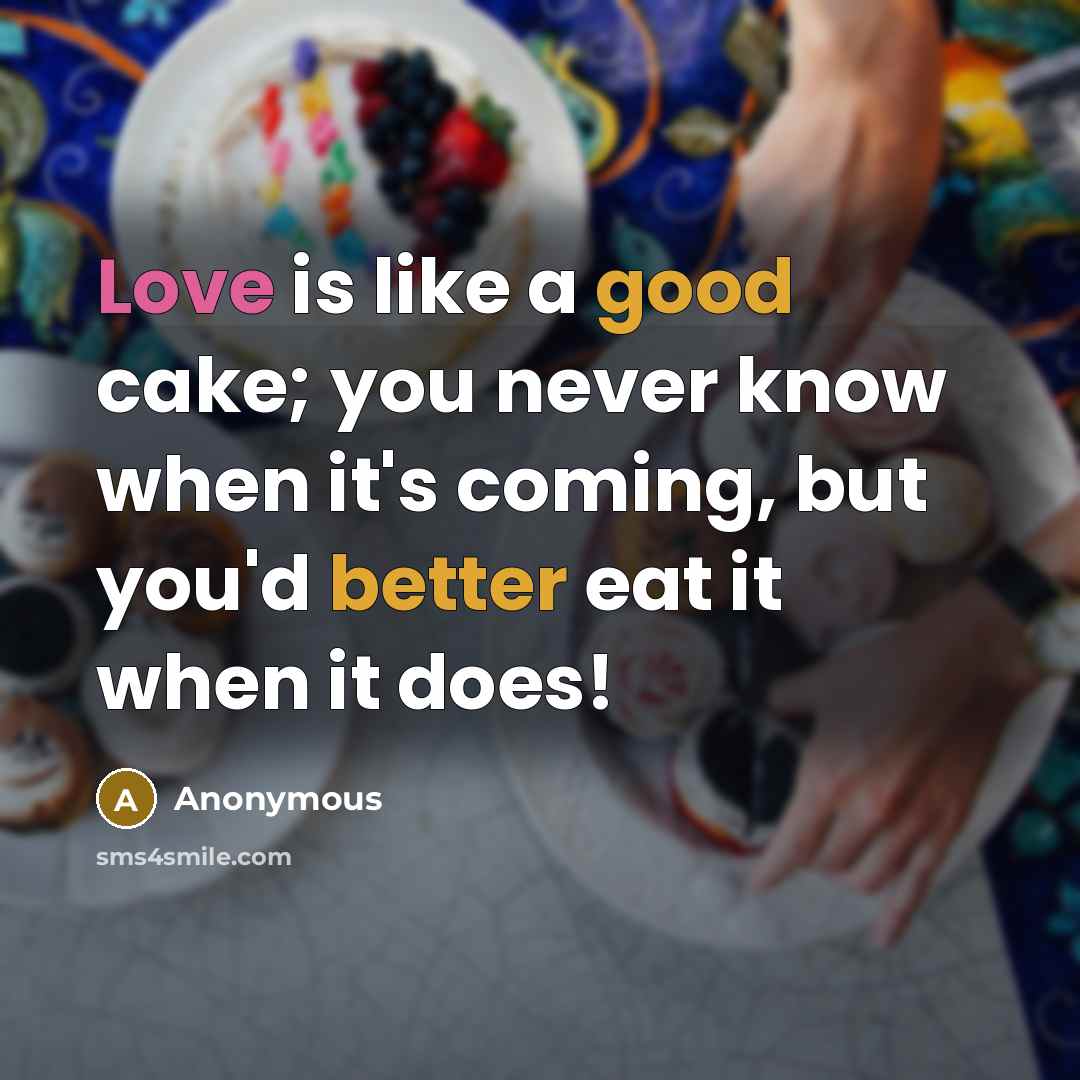 “Love is like a good cake; you never know when it's coming, but you'd better eat it when it does!” quote by Anonymous