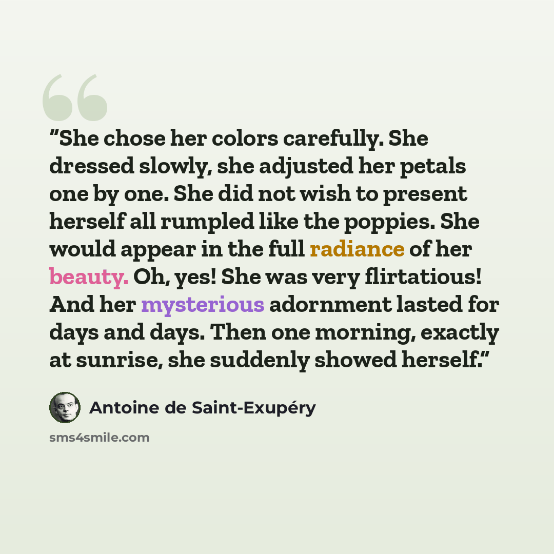 “She chose her colors carefully. She dressed slowly, she adjusted her petals one by one. She did not wish to present herself all rumpled like the poppies. She would appear in the full radiance of her beauty. Oh, yes! She was very flirtatious! And her mysterious adornment lasted for days and days…” quote by Antoine de Saint-Exupéry