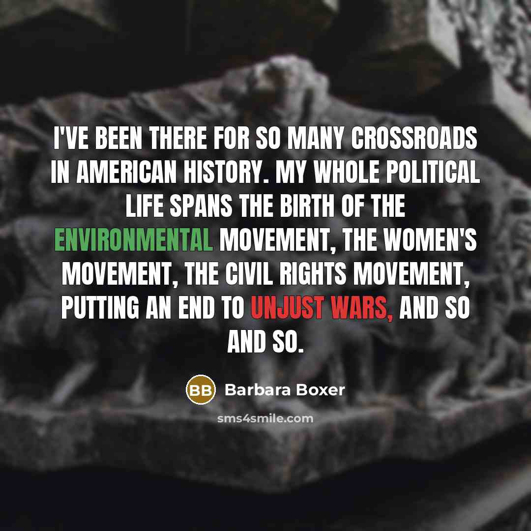 “I've been there for so many crossroads in American history. My whole political life spans the birth of the environmental movement, the women's movement, the civil rights movement, putting an end to unjust wars, and so and so.” quote by Barbara Boxer