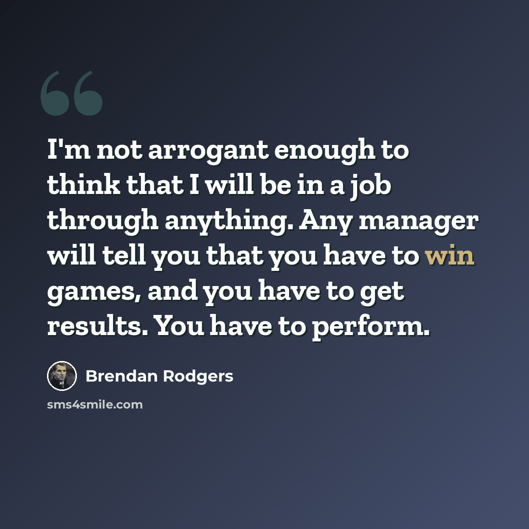 “I'm not arrogant enough to think that I will be in a job through anything. Any manager will tell you that you have to win games, and you have to get results. You have to perform.” quote by Brendan Rodgers