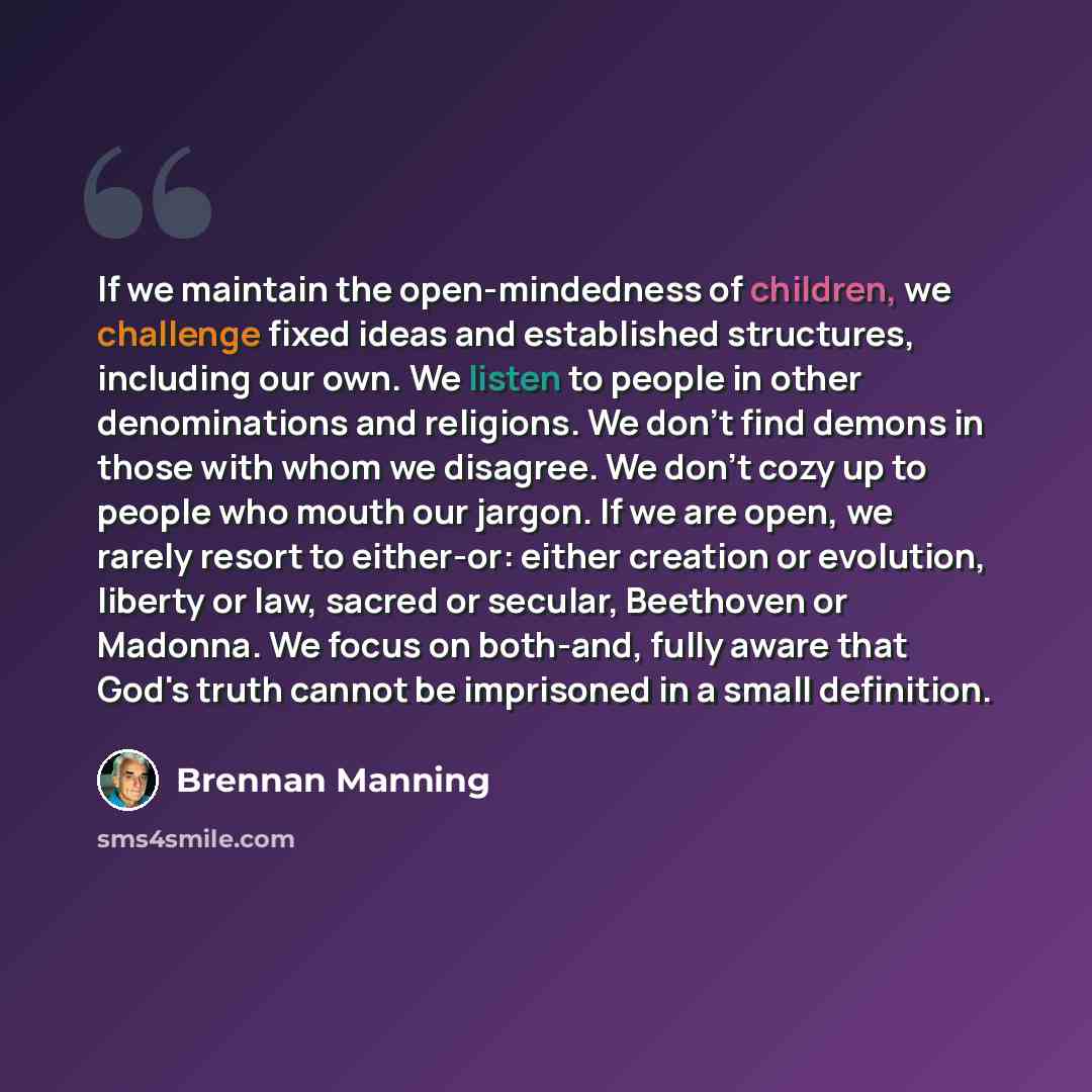 “If we maintain the open-mindedness of children, we challenge fixed ideas and established structures, including our own. We listen to people in other denominations and religions. We don't find demons in those with whom we disagree. We don't cozy up to people who mouth our jargon. If we are open, we…” quote by Brennan Manning