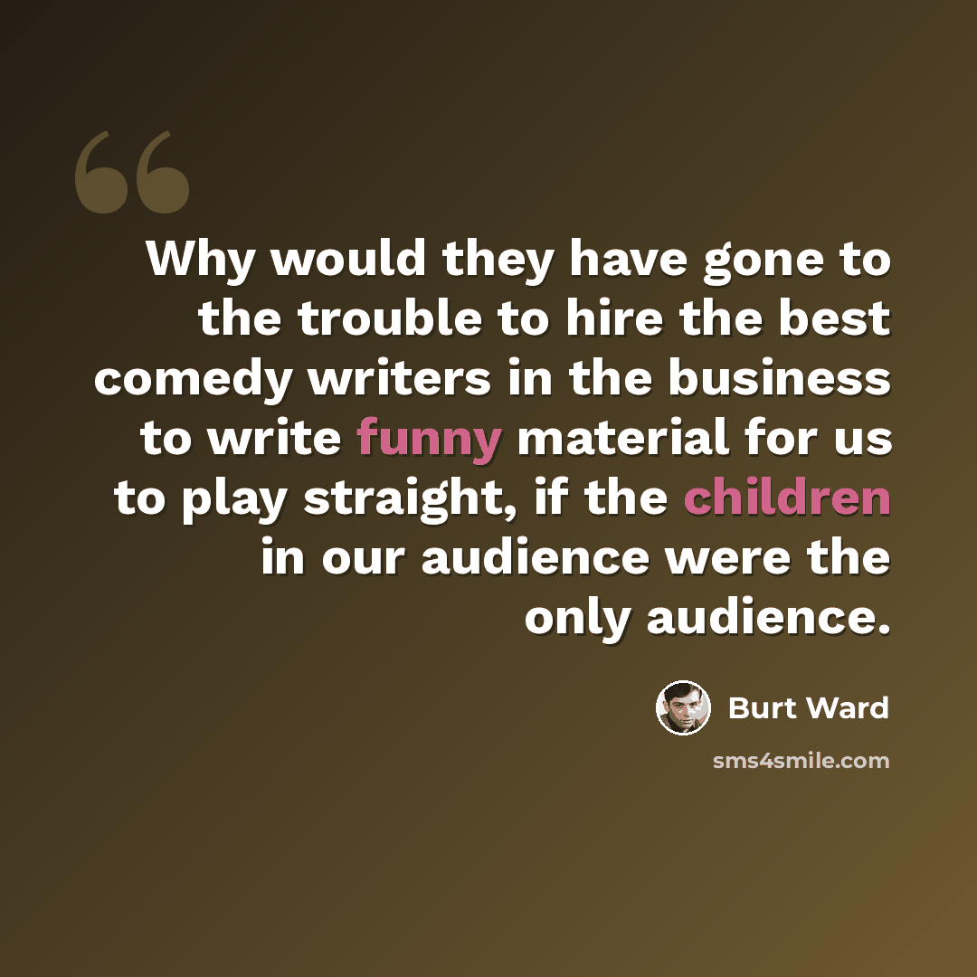 “Why would they have gone to the trouble to hire the best comedy writers in the business to write funny material for us to play straight, if the children in our audience were the only audience.” quote by Burt Ward