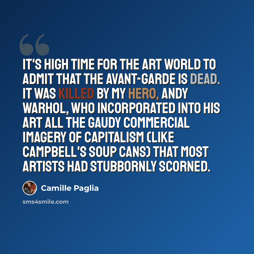 “It's high time for the art world to admit that the avant-garde is dead. It was killed by my hero, Andy Warhol, who incorporated into his art all the gaudy commercial imagery of capitalism (like Campbell's soup cans) that most artists had stubbornly scorned.” quote by Camille Paglia